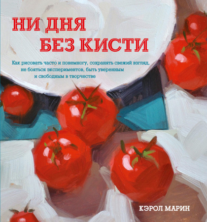 Ни дня без кисти. Как рисовать часто и понемногу, сохранять свежий взгляд, не бояться экспериментов,