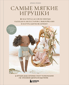 Самые мягкие игрушки. 18 мастер-классов по шитью одежды и аксессуаров с выкройками в натуральную величину.